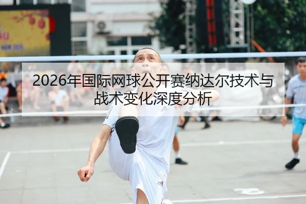 2026年国际网球公开赛纳达尔技术与战术变化深度分析